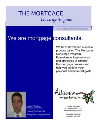 THE MORTGAGE  Concierge Program  The Mortgage Planning Package  We are mortgage  consultants .  We have developed a special process called The Mortgage Concierge Program. It provides unique services and strategies to simplify the mortgage process and help you achieve your personal and financial goals. John Pereira  Mortgage Consultant  Direct (561) 504-0024 John@alliancemtgfund.com  2200 NE 26th Street Ft. Lauderdale, FL 33305 www.alliancemtgfund.com Office (954)568-0108 Fax (954) 568-2807 