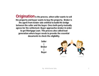 Originationis the process, when seller wants to sell
the property and buyer wants to buy the property. Broker is
the agent...