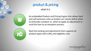 An embedded Product and Pricing Engine that allows hard
and soft exclusion rules so lenders can clearly define when
to eliminate a product vs. when to apply an adjustment or
send the loan to an exception process.
Real time locking and adjustments that supports all
product types with LLPAs and eligibility rules
product&pricing
what it is
 