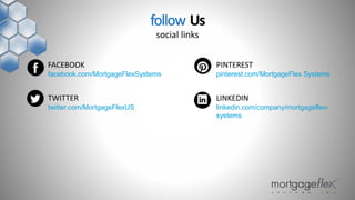 FACEBOOK
facebook.com/MortgageFlexSystems
TWITTER
twitter.com/MortgageFlexUS
PINTEREST
pinterest.com/MortgageFlex Systems
LINKEDIN
linkedin.com/company/mortgageflex-
systems
follow Us
social links
 