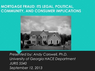 MORTGAGE FRAUD: ITS LEGAL, POLITICAL,
COMMUNITY, AND CONSUMER IMPLICATIONS
Presented by: Andy Carswell, Ph.D.
University of Georgia HACE Department
JURIS 5540
September 12, 2013
 