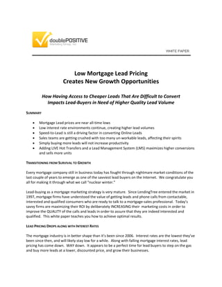 Low Mortgage Lead Pricing
Creates New Growth Opportunities
How Having Access to Cheaper Leads That Are Difficult to Convert
Impacts Lead-Buyers in Need of Higher Quality Lead Volume
SUMMARY
 Mortgage Lead prices are near all-time lows
 Low interest rate environments continue, creating higher lead volumes
 Speed-to-Lead is still a driving factor in converting Online Leads
 Sales teams are getting crushed with too many un-workable leads, affecting their spirits
 Simply buying more leads will not increase productivity
 Adding LIVE Hot Transfers and a Lead Management System (LMS) maximizes higher conversions
and sells more units
TRANSITIONING FROM SURVIVAL TO GROWTH
Every mortgage company still in business today has fought through nightmare market conditions of the
last couple of years to emerge as one of the savviest lead buyers on the Internet. We congratulate you
all for making it through what we call “nuclear winter.”
Lead-buying as a mortgage marketing strategy is very mature. Since LendingTree entered the market in
1997, mortgage firms have understood the value of getting leads and phone calls from contactable,
interested and qualified consumers who are ready to talk to a mortgage-sales professional. Today’s
savvy firms are maximizing their ROI by deliberately INCREASING their marketing costs in order to
improve the QUALITY of the calls and leads in order to assure that they are indeed interested and
qualified. This white paper teaches you how to achieve optimal results.
LEAD PRICING DROPS ALONG WITH INTEREST RATES
The mortgage industry is in better shape than it’s been since 2006. Interest rates are the lowest they’ve
been since then, and will likely stay low for a while. Along with falling mortgage interest rates, lead
pricing has come down. WAY down. It appears to be a perfect time for lead buyers to step on the gas
and buy more leads at a lower, discounted price, and grow their businesses.
 