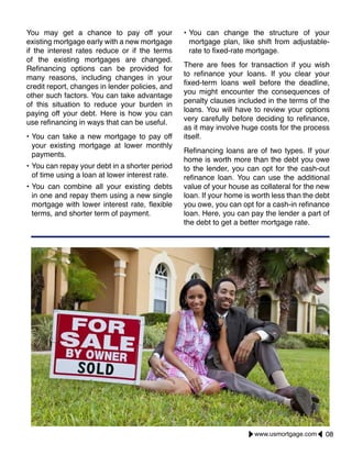 You may get a chance to pay off your
existing mortgage early with a new mortgage
if the interest rates reduce or if the terms
of the existing mortgages are changed.
Refinancing options can be provided for
many reasons, including changes in your
credit report, changes in lender policies, and
other such factors. You can take advantage
of this situation to reduce your burden in
paying off your debt. Here is how you can
use refinancing in ways that can be useful.
•	You can take a new mortgage to pay off
your existing mortgage at lower monthly
payments.
•	You can repay your debt in a shorter period
of time using a loan at lower interest rate.
•	You can combine all your existing debts
in one and repay them using a new single
mortgage with lower interest rate, flexible
terms, and shorter term of payment.
•	You can change the structure of your
mortgage plan, like shift from adjustable-
rate to fixed-rate mortgage.
There are fees for transaction if you wish
to refinance your loans. If you clear your
fixed-term loans well before the deadline,
you might encounter the consequences of
penalty clauses included in the terms of the
loans. You will have to review your options
very carefully before deciding to refinance,
as it may involve huge costs for the process
itself.
Refinancing loans are of two types. If your
home is worth more than the debt you owe
to the lender, you can opt for the cash-out
refinance loan. You can use the additional
value of your house as collateral for the new
loan. If your home is worth less than the debt
you owe, you can opt for a cash-in refinance
loan. Here, you can pay the lender a part of
the debt to get a better mortgage rate.
08www.usmortgage.com
 
