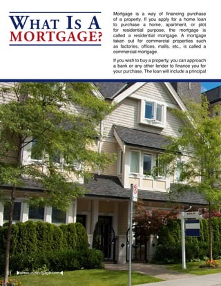 What Is A
Mortgage?
Mortgage is a way of financing purchase
of a property. If you apply for a home loan
to purchase a home, apartment, or plot
for residential purpose, the mortgage is
called a residential mortgage. A mortgage
taken out for commercial properties such
as factories, offices, malls, etc., is called a
commercial mortgage.
If you wish to buy a property, you can approach
a bank or any other lender to finance you for
your purchase. The loan will include a principal
www.usmortgage.com01
 
