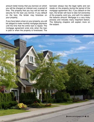 amount (total money that you borrow) on which
you will be charged an interest over a period of
time. The property that you buy will be held as
security for the loan you borrow. If you default
on the loan, the lender may foreclose on
your property.
If you have taken a loan on your property, you will
be obliged to make monthly mortgage payments
until the time that the entire loan is repaid. The
mortgage agreement ends only when the loan
is paid or when the property is foreclosed. The
borrower always has the legal rights and can
reside on the property during the period of the
mortgage agreement. But, if you default on the
loan, the lender will have to take full ownership
of the property, evict you, and sell it to redeem
the balance amount. Mortgage is a very tricky
process and includes many important factors.
The following chapters will explain more on
the subject.
www.usmortgage.com 02
 