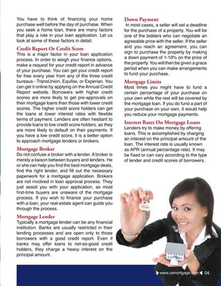 You have to think of financing your home
purchase well before the day of purchase. When
you seek a home loan, there are many factors
that play a role in your loan application. Let us
look at some of these factors in detail.
Credit Report Or Credit Score
This is a major factor in your loan application
process. In order to weigh your finance options,
make a request for your credit report in advance
of your purchase. You can get your credit report
for free every year from any of the three credit
bureaus - TransUnion, Equifax, or Experian. You
can get it online by applying on the Annual Credit
Report website. Borrowers with higher credit
scores are more likely to get pre-approvals on
their mortgage loans than those with lower credit
scores. The higher credit score holders can get
the loans at lower interest rates with flexible
terms of payment. Lenders are often hesitant to
provide loans to low credit score holders, as they
are more likely to default on their payments. If
you have a low credit score, it is a better option
to approach mortgage lenders or brokers.
Mortgage Broker
Do not confuse a broker with a lender. A broker is
merely a liaison between buyers and lenders. He
or she can help you find the best mortgage deals,
find the right lender, and fill out the necessary
paperwork for a mortgage application. Brokers
are not involved in loan approval process. They
just assist you with your application, as most
first-time buyers are unaware of the mortgage
process. If you wish to finance your purchase
with a loan, your real estate agent can guide you
through the process.
Mortgage Lender
Typically a mortgage lender can be any financial
institution. Banks are usually restricted in their
lending processes and are open only to those
borrowers with a good credit report. Even if
banks may offer loans to not-so-good credit
holders, they charge a heavy interest on the
principal amount.
Down Payment
In most cases, a seller will set a deadline
for the purchase of a property. You will be
one of the bidders who can negotiate an
agreeable price with the seller. If the seller
and you reach an agreement, you can
sign to purchase the property by making
a down payment of 1-10% on the price of
the property. You will then be given a grace
period when you can make arrangements
to fund your purchase.
Mortgage Limits
Most times you might have to fund a
certain percentage of your purchase on
your own while the rest will be covered by
the mortgage loan. If you do fund a part of
your purchase on your own, it would help
you reduce your mortgage payments.
Interest Rates On Mortgage Loans
Lenders try to make money by offering
loans. This is accomplished by charging
an interest on the principal amount of the
loan. The interest rate is usually known
as APR (annual percentage rate). It may
be fixed or can vary according to the type
of lender and credit scores of borrowers.
04www.usmortgage.com
 