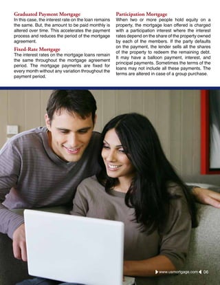 Graduated Payment Mortgage
In this case, the interest rate on the loan remains
the same. But, the amount to be paid monthly is
altered over time. This accelerates the payment
process and reduces the period of the mortgage
agreement.
Fixed-Rate Mortgage
The interest rates on the mortgage loans remain
the same throughout the mortgage agreement
period. The mortgage payments are fixed for
every month without any variation throughout the
payment period.
Participation Mortgage
When two or more people hold equity on a
property, the mortgage loan offered is charged
with a participation interest where the interest
rates depend on the share of the property owned
by each of the members. If the party defaults
on the payment, the lender sells all the shares
of the property to redeem the remaining debt.
It may have a balloon payment, interest, and
principal payments. Sometimes the terms of the
loans may not include all these payments. The
terms are altered in case of a group purchase.
www.usmortgage.com 06
 