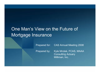 One Man’s View on the Future of
Mortgage Insurance

           Prepared for:   CAS Annual Meeting 2008

           Prepared by:    Kyle Mrotek, FCAS, MAAA
                           Consulting Actuary
                           Milliman, Inc.
 