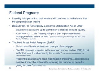 Federal Programs
 Liquidity is important so that lenders will continue to make loans that
  MI companies can insure
 Bailout Plan, or “Emergency Economic Stabilization Act of 2008”
     – Government can spend up to $700 billion to stabilize and add liquidity
     – As of Nov. 12, “…the Treasury has put a plan to purchase illiquid
       mortgage-related assets on hold.” (Solomon, “Treasury not Planning to Buy Bad Loans,
       Assets,” Wall Street Journal.)

 Troubled Asset Relief Program (TARP)
     – No MI claim if lender writes-down principal of a mortgage
     – “the [MI] coverage is applied to the new loan amount and we [PMI] do not
       suffer that loss. It is absorbed by the investor.” (The PMI Group 9/30/08 Earnings Call
       Transcript-Seeking Alpha)


     – “Recent legislation and loan modification programs…could have a
       positive impact by potentially reducing the number of defaults
       going to claim.” (Radian 2008Q3 10Q)
16                                               Source: Boston Business Journal, Bank of America Form 10-Q and as noted.
 