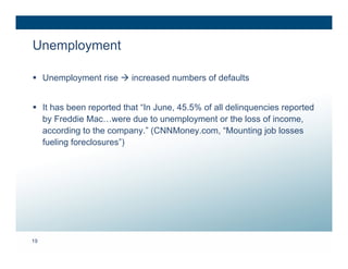 Unemployment

 Unemployment rise  increased numbers of defaults


 It has been reported that “In June, 45.5% of all delinquencies reported
  by Freddie Mac…were due to unemployment or the loss of income,
  according to the company.” (CNNMoney.com, “Mounting job losses
  fueling foreclosures”)




19
 