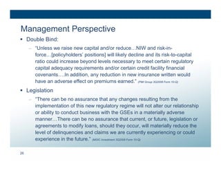 Management Perspective
 Double Bind:
     – “Unless we raise new capital and/or reduce…NIW and risk-in-
       force…[policyholders’ positions] will likely decline and its risk-to-capital
       ratio could increase beyond levels necessary to meet certain regulatory
       capital adequacy requirements and/or certain credit facility financial
       covenants….In addition, any reduction in new insurance written would
       have an adverse effect on premiums earned.” (PMI Group 3Q2008 Form 10-Q)
 Legislation
     – “There can be no assurance that any changes resulting from the
       implementation of this new regulatory regime will not alter our relationship
       or ability to conduct business with the GSEs in a materially adverse
       manner…There can be no assurance that current, or future, legislation or
       agreements to modify loans, should they occur, will materially reduce the
       level of delinquencies and claims we are currently experiencing or could
       experience in the future.” (MGIC Investment 3Q2008 Form 10-Q)

26
 