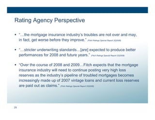 Rating Agency Perspective

 “…the mortgage insurance industry’s troubles are not over and may,
  in fact, get worse before they improve.” (Fitch Ratings Special Report 2Q2008)

 “…stricter underwriting standards…[are] expected to produce better
  performances for 2008 and future years.” (Fitch Ratings Special Report 2Q2008)

 “Over the course of 2008 and 2009…Fitch expects that the mortgage
  insurance industry will need to continue posting very high loss
  reserves as the industry’s pipeline of troubled mortgages becomes
  increasingly made up of 2007 vintage loans and current loss reserves
  are paid out as claims.” (Fitch Ratings Special Report 2Q2008)




29
 
