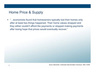 Home Price & Supply
 “…economists found that homeowners typically lost their homes only
  after at least two things happened: Their home values dropped and
  they either couldn't afford the payments or stopped making payments
  after losing hope that prices would eventually recover.”




                                     Source: Blumenthal, “Underwater Need Not Mean Foreclosure,” WSJ 11/5/08
 3
 