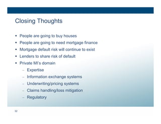 Closing Thoughts

 People are going to buy houses
 People are going to need mortgage finance
 Mortgage default risk will continue to exist
 Lenders to share risk of default
 Private MI’s domain
     – Expertise
     – Information exchange systems
     – Underwriting/pricing systems
     – Claims handling/loss mitigation
     – Regulatory


32
 