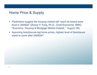 Home Price & Supply

 Predictions suggest the housing market will “reach its lowest price
  level in 2009Q4” (Zhong Yi Tong, Ph.D., Chief Economist, RMIC.
  “Economic, Housing & Mortgage Market Outlook.” August ‘08)
 Assuming foreclosures lag home prices, highest level of foreclosure
  starts to come after 2009Q4?




7
 