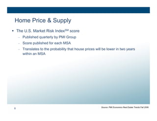 Home Price & Supply
 The U.S. Market Risk IndexSM score
     – Published quarterly by PMI Group
     – Score published for each MSA
     – Translates to the probability that house prices will be lower in two years
       within an MSA




                                                           Source: PMI Economics Real Estate Trends Fall 2008
 8
 