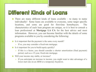 

There are many different kinds of loans available – to many to name
individually! Some loans are available to everyone, some target specific
locations, and some are good for first-time homebuyers.
The
characteristics of each loan program are unique, so it is best to consult a
loan professional at Mortgage LA CA for the best advice and most
information. However, you can become familiar with the details of some
programs available to you by considering the following:



Is it important that the payment is the same every month?
 If so, you may consider a fixed-rate mortgage.
Is it important for you to build equity quickly?
 If this is a factor, you should consider a shorter amortization (final payment)
period, such as a 15-year, fixed-rate mortgage.
Will your income stay stable, or increase?
 If you anticipate an increase in income, you might want to take advantage of a
lower start rate on an ARM or a temporary buydown.





 