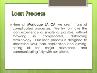  Here

at Mortgage LA CA we aren’t fans of
complicated processes. We try to make the
loan experience as simple as possible, without
throwing
in
complicated,
distracting
terminology. Our loan process is designed to
streamline your loan application and closing,
hitting all the major milestones, and
communicating fully with our clients.

 