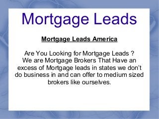 Mortgage Leads
Mortgage Leads America
Are You Looking for Mortgage Leads ?
We are Mortgage Brokers That Have an
excess of Mortgage leads in states we don’t
do business in and can offer to medium sized
brokers like ourselves.
 