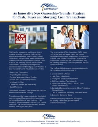 iTitleTransfer provides an end-to-end closing
process; providing consumer choice and an
alternative to inefficient, overpriced and often-
unnecessary title insurance. Our transformative
process correlates SFR ownership-transfer costs
to actual risk. Utilizing a cloud-based system,
iTitleTransfer’s ownership-transfer process
specializes in cash and mortgage loan Purchase &
Sale transactions, and includes theses services:
• Search and Examination
• Proprietary Risk Scoring
• Curative Services and Legal Opinion
• Escrow and Document Preparation
• eNotary and eSign
• Ownership Transfer and eRecording
• Deed Monitoring
iTitleTransfer provides a safe, reliable and low-cost
alternative to traditional closings.
The status quo title insurance industry, dominated
by a monopoly of four corporate conglomerates,
generated $25 Billion in revenue in 2021. Yet
incredibly, title insurers paid claims of only 3-5% of
premiums. The title industry’s outdated business
model is unchanged in 80 years.
The American Land Title Association (ALTA) states
75% of title searches reveal “clean title history”
rendering title insurance unnecessary to ownership-
transfer. Title insurers perform 85% of residential
foreclosures on their insured customers who may
be suffering temporary cash flow problems, job loss,
illness or divorce.
The inefficient title insurance industry status quo is
facing significant disruption, due to:
1. Excessive Brick & Mortar
2. High Direct Labor Costs
3. Pricing that is not Correlated to Risk
4. 80% Commissions Paid to Agents
5. 
Federal (RESPA) Regulatory Laws to Control
Bribery and Kickbacks
6. 
Controlled Business Agreements (CBAs) Protecting
Monopolization
7. Lack of Alternatives Providing Consumer Choice
8. Excessive Consumer Costs
For alternative program details, pricing and
for placing a new order, please contact
iTitleTransfer directly.
An Innovative New Ownership-Transfer Strategy
for Cash, iBuyer and Mortgage Loan Transactions
Theodore Sprink, Managing Director | 866-494-3727 | tsprink@iTitleTransfer.com
www.iTitleTransfer.com
 