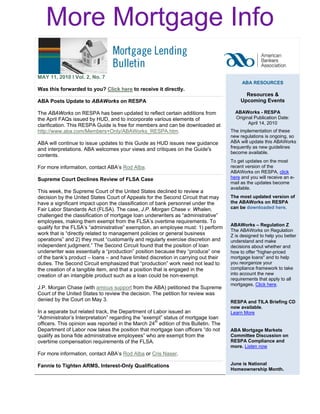 More Mortgage Info

MAY 11, 2010 l Vol. 2, No. 7
                                                                                           ABA RESOURCES
Was this forwarded to you? Click here to receive it directly. 
                                                                                            Resources &
ABA Posts Update to ABAWorks on RESPA                                                     Upcoming Events

The ABAWorks on RESPA has been updated to reflect certain additions from                ABAWorks - RESPA 
the April FAQs issued by HUD, and to incorporate various elements of                    Original Publication Date:
clarification. This RESPA Guide is free for members and can be downloaded at                  April 14, 2010
http://www.aba.com/Members+Only/ABAWorks_RESPA.htm.                                   The implementation of these
                                                                                      new regulations is ongoing, so
ABA will continue to issue updates to this Guide as HUD issues new guidance           ABA will update this ABAWorks
and interpretations. ABA welcomes your views and critiques on the Guide's             frequently as new guidelines
                                                                                      become available.
contents.
                                                                                      To get updates on the most
For more information, contact ABA’s Rod Alba.                                         recent version of the
                                                                                      ABAWorks on RESPA, click
Supreme Court Declines Review of FLSA Case                                            here and you will receive an e-
                                                                                      mail as the updates become
                                                                                      available.
This week, the Supreme Court of the United States declined to review a
decision by the United States Court of Appeals for the Second Circuit that may        The most updated version of
have a significant impact upon the classification of bank personnel under the         the ABAWorks on RESPA
Fair Labor Standards Act (FLSA). The case, J.P. Morgan Chase v. Whalen,               can be downloaded here.
challenged the classification of mortgage loan underwriters as “administrative”
employees, making them exempt from the FLSA’s overtime requirements. To
                                                                                      ABAWorks – Regulation Z
qualify for the FLSA’s “administrative” exemption, an employee must: 1) perform
                                                                                      The ABAWorks on Regulation
work that is “directly related to management policies or general business             Z is designed to help you better
operations” and 2) they must “customarily and regularly exercise discretion and       understand and make
independent judgment.” The Second Circuit found that the position of loan             decisions about whether and
underwriter was essentially a “production” position because they “produce” one        how to offer "higher-priced
of the bank’s product – loans – and have limited discretion in carrying out their     mortgage loans" and to help
duties. The Second Circuit emphasized that “production” work need not lead to         you reorganize your
the creation of a tangible item, and that a position that is engaged in the           compliance framework to take
creation of an intangible product such as a loan could be non-exempt.                 into account the new
                                                                                      requirements that apply to all
                                                                                      mortgages. Click here.
J.P. Morgan Chase (with amicus support from the ABA) petitioned the Supreme
Court of the United States to review the decision. The petition for review was
denied by the Court on May 3.                                                         RESPA and TILA Briefing CD
                                                                                      now available.
In a separate but related track, the Department of Labor issued an                    Learn More
“Administrator’s Interpretation” regarding the “exempt” status of mortgage loan
officers. This opinion was reported in the March 24th edition of this Bulletin. The
Department of Labor now takes the position that mortgage loan officers “do not        ABA Mortgage Markets
qualify as bona fide administrative employees” who are exempt from the                Committee Discussion on
overtime compensation requirements of the FLSA.                                       RESPA Compliance and
                                                                                      more. Listen now
For more information, contact ABA’s Rod Alba or Cris Naser.

Fannie to Tighten ARMS, Interest-Only Qualifications                                  June is National
                                                                                      Homeownership Month.
 