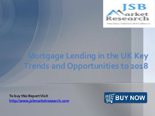 Mortgage Lending in the UK Key
Trends and Opportunities to 2018
To buy this ReportVisit
http://www.jsbmarketresearch.com
 