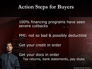 Action Steps for Buyers 100% financing programs have seen severe cutbacks  PMI: not so bad & possibly deductible Get your credit in order Get your docs in order Tax returns, bank statements, pay stubs Mortgage Market Meltdown 