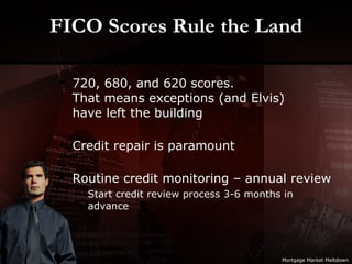 FICO Scores Rule the Land 720, 680, and 620 scores. That means exceptions (and Elvis) have left the building Credit repair is paramount Routine credit monitoring – annual review Start credit review process 3-6 months in advance Mortgage Market Meltdown 