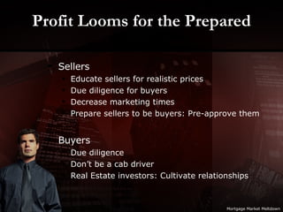 Profit Looms for the Prepared Sellers Educate sellers for realistic prices Due diligence for buyers Decrease marketing times Prepare sellers to be buyers: Pre-approve them Buyers Due diligence Don’t be a cab driver Real Estate investors: Cultivate relationships Mortgage Market Meltdown 