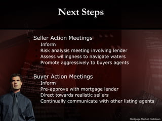 Next Steps Seller Action Meetings Inform Risk analysis meeting involving lender Assess willingness to navigate waters Promote aggressively to buyers agents Buyer Action Meetings Inform Pre-approve with mortgage lender Direct towards realistic sellers Continually communicate with other listing agents Mortgage Market Meltdown 
