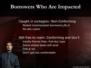 Borrowers Who Are Impacted Caught in contagion: Non-Conforming Stated income/asset borrowers Alt-A No-doc Loans Still free to roam: Conforming and Gov’t Vanilla Fannie Mae: Full-doc type Some stated deals still exist FHA & VA Don’t get too comfortable Mortgage Market Meltdown 