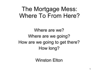 The Mortgage Mess: Where To From Here? Where are we? Where are we going? How are we going to get there? How long? Winston Elton 