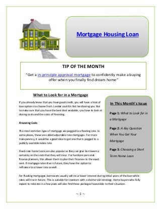Mortgage Housing Loan




                                      TIP OF THE MONTH
      “Get a in-principle approval mortgage to confidently make a buying
                    offer when you finally find dream home”


            What to Look for in a Mortgage
If you already know that you have good credit, you will have a host of            In This Month’s Issue
loan options to choose from. Lender could in fact be chasing you. But
to make sure that you have the best deal available, you have to look at
closing costs and the costs of financing.                                        Page 1: What to Look for in
                                                                                 a Mortgage
Financing Costs
                                                                                 Page 2: A Key Question
The most common type of mortgage are pegged to a floating rate. In
some places, these are called adjustable rate mortgages. For more                When You Get Your
transparency, it would be a good idea to get one that is pegged to a
                                                                                 Mortgage
publicly available index rate.

Fixed-rate home loans are also popular as they can give borrowers a              Page 3: Choosing a Short
certainty on the costs that they will incur. For hardcore personal               Term Home Loan
finance planners, this allows them to plan their finances to the exact
cent. If mortgage rates dive in future, they have the option to
refinance to a lower rate as well.

For floating mortgages, borrowers usually will incur lower interest during initial years of the loan while
rates will rise in future. This is suitable for investors with a shorter exit strategy. Home buyers who fully
expect to relocate in a few years will also find these packages favourable to their situation.


                                                   ~1~
 