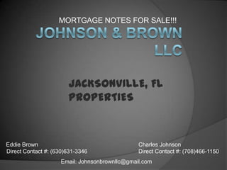 MORTGAGE NOTES FOR SALE!!!  Johnson & Brown LLC JACKSONVILLE, FL PROPERTIES  Eddie Brown Direct Contact #: (630)631-3346  Charles Johnson Direct Contact #: (708)466-1150 Email: Johnsonbrownllc@gmail.com 