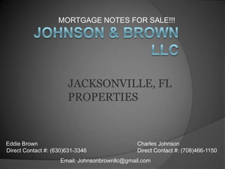 MORTGAGE NOTES FOR SALE!!!  Johnson & Brown LLC JACKSONVILLE, FL PROPERTIES  Eddie Brown Direct Contact #: (630)631-3346  Charles Johnson Direct Contact #: (708)466-1150 Email: Johnsonbrownllc@gmail.com 