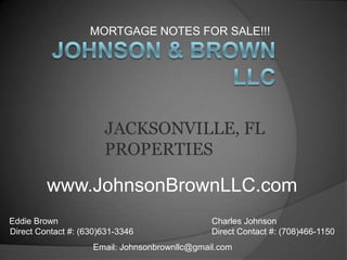 MORTGAGE NOTES FOR SALE!!!  Johnson & Brown LLC JACKSONVILLE, FL PROPERTIES  www.JohnsonBrownLLC.com Eddie Brown Direct Contact #: (630)631-3346  Charles Johnson Direct Contact #: (708)466-1150 Email: Johnsonbrownllc@gmail.com 