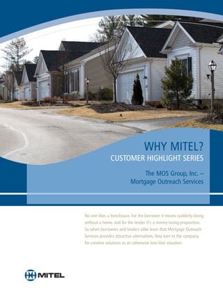WHY MITEL?
              CUSTOMER HIGHLIGHT SERIES
                               The MOS Group, Inc. –
                          Mortgage Outreach Services



No one likes a foreclosure. For the borrower it means suddenly being
without a home, and for the lender it’s a money-losing proposition.
So when borrowers and lenders alike learn that Mortgage Outreach
Services provides attractive alternatives, they turn to the company
for creative solutions to an otherwise lose-lose situation.
 