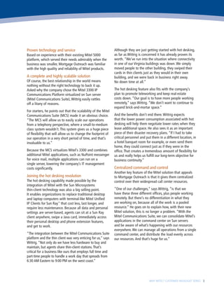 Proven technology and service                                   Although they are just getting started with hot desking,
Based on experience with their existing Mitel 5000              as far as Wittrig is concerned it has already proven its
platform, which served their needs admirably when the           worth. “We’ve run into the situation where connectivity
business was smaller, Mortgage Outreach was familiar            in one of our Virginia buildings was down. We simply
with the high quality and reliability of Mitel products.        moved people to the other building, they swiped their
                                                                cards in thin clients just as they would in their own
A complete and highly scalable solution                         building, and we were back in business right away.
Of course, the best relationship in the world means             No down time at all.”
nothing without the right technology to back it up.
Asked why the company chose the Mitel 3300 IP                   The hot desking feature also fits with the company’s
Communications Platform virtualized on Sun server               plan to promote teleworking and keep real-estate
(Mitel Communications Suite), Wittrig easily rattles            costs down. “Our goal is to have more people working
off a litany of reasons.                                        remotely,” says Wittrig. “We don’t want to continue to
                                                                expand brick-and-mortar space.”
For starters, he points out that the scalability of the Mitel
Communications Suite (MCS) made it an obvious choice.           And the benefits don’t end there. Wittrig expects
“The MCS will allow us to easily scale our operations           that the lower power consumption associated with hot
from a telephony perspective, where a small-to-medium           desking will help them negotiate lower rates when they
class system wouldn’t. This system gives us a huge piece        lease additional space. He also sees it as an important
of flexibility that will allow us to change the footprint of    piece of their disaster recovery plans. “If I had to take
our operation in a very short period of time, and that’s        critical personnel and put them in a different location, in
invaluable to us.”                                              a hotel banquet room for example, or even send them
                                                                home, they could connect just as if they were in the
Because the MCS virtualizes Mitel’s 3300 and combines           office. That creates a tremendous amount of flexibility for
additional Mitel applications, such as NuPoint messenger        us and really helps us fulfill our long-term objective for
for voice mail, multiple applications can run on a              business continuity.”
single server, lowering the company’s IT management
costs significantly.                                            Centralized command and control
                                                                Another key feature of the Mitel solution that appeals
Joining the hot desking revolution                              to Mortgage Outreach is that it gives them centralized
The hot desking capability made possible by the                 control over their widespread call center resources.
integration of Mitel with the Sun Microsystems
thin-client technology was also a big selling point.            “One of our challenges,” says Wittrig, “is that we
It enables organizations to replace traditional desktop         have these three different offices, plus people working
and laptop computers with terminal-like Mitel Unified           remotely. But there’s no differentiation in what they
IP Clients for Sun Ray™ that cost less, last longer, and        are working on, because all of the work is a pooled
require less maintenance. Because all data and personal         resource.” He goes on to explain how, with their new
settings are server-based, agents can sit at a Sun Ray          Mitel solution, this is no longer a problem. “With the
client anywhere, swipe a Java card, immediately access          Mitel Communications Suite, we can consolidate Mitel’s
their personal desktop and phone extension features,            applications in the command center on Sun servers
and get to work.                                                and be aware of what’s happening with our resources
                                                                everywhere. We can manage all operations from a single
“The integration between the Mitel Communications Suite         command center, and distribute the load evenly across
platform and the thin client was very enticing for us,” says    our resources. And that’s huge for us.”
Wittrig. “Not only do we have less hardware to buy and
maintain, but agents share thin-client stations. That’s
critical for a business like ours that employs full time and
part-time people to handle a work day that spreads from
6:30 AM Eastern to 9:00 PM on the west coast.”




                                                                                        WHY MITEL? CUSTOMER HIGHLIGHT SERIES 3
 