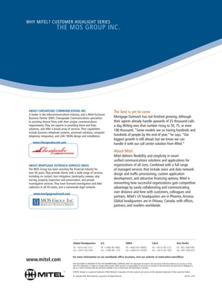 WHY MITEL? CUSTOMER HIGHLIGHT SERIES
                         THE MOS GROUP INC.




 ABOUT CHESAPEAKE COMMUNICATIONS, INC.                                                           The best is yet to come
 A leader in the telecommunications industry, and a Mitel Exclusive
 Business Partner (EBP), Chesapeake Communications specializes                                   Mortgage Outreach has not finished growing. Although
 in assisting diverse firms with their unique communications                                     their agents already handle upwards of 25 thousand calls
 requirements. They are experts in providing Voice and Data                                      a day, Wittrig sees that number rising to 50, 75, or even
 solutions, and offer a broad array of services. Their capabilities                              100 thousand. “Some models see us having hundreds and
 include business telephone systems, voicemail solutions, computer
 telephony integration, and LAN / WAN design and installation.                                   hundreds of people by the end of year,” he says. “Our
                                                                                                 biggest growth is still ahead, but we know we can
    www.chesapeakecom.com                                                                        handle it with our call center solution from Mitel.”
                                                                                                 About Mitel
                                                                                                 Mitel delivers flexibility and simplicity in smart
                                                                                                 unified communications solutions and applications for
 ABOUT MORTGAGE OUTREACH SERVICES (MOS)                                                          organizations of all sizes. Combined with a full range
 The MOS Group has been assisting the financial industry for                                     of managed services that include voice and data network
 over 30 years. They provide clients with a wide range of services,                              design and traffic provisioning, custom application
 including no contact, loss mitigation, bankruptcy sweeps, skip
 tracing, property inspection and preservation, and private                                      development, and attractive financing options, Mitel is
 investigative services. They have licensed investigators and debt                               reinventing how successful organizations gain competitive
 collectors in all 50 states, and a nationwide legal network.                                    advantage by easily collaborating and communicating
     www.mortgageoutreach.com
                                                                                                 over distance and time with customers, colleagues and
                                                                                                 partners. Mitel’s US headquarters are in Phoenix, Arizona.
                                                                                                 Global headquarters are in Ottawa, Canada, with offices,
                                                                                                 partners, and resellers worldwide.




                                        Global Headquarters                    U.S.                               EMEA                                  CALA                               Asia Pacific
                                        Tel: +1(613) 592-2122                  Tel: +1(480) 961-9000              Tel: +44(0)1291-430000                Tel: +1(613) 592-2122              Tel: +852 2508 9780
                                        Fax: +1(613) 592-4784                  Fax: +1(480) 961-1370              Fax: +44(0)1291-430400                Fax: +1(613) 592-7825              Fax: +852 2508 9232


                                        For more information on our worldwide office locations, visit our website at www.mitel.com/offices
www.mitel.com
                                        THIS DOCUMENT IS PROVIDED TO YOU FOR INFORMATIONAL PURPOSES ONLY. The information furnished in this document, believed by Mitel to be accurate as of the
                                        date of its publication, is subject to change without notice. Mitel assumes no responsibility for any errors or omissions in this document and shall have no obligation to
                                        you as a result of having made this document available to you or based upon the information it contains.

                                        M MITEL (design) is a registered trademark of Mitel Networks Corporation. All other products and services are the registered trademarks of their respective holders.

                                        © Copyright 2009, Mitel Networks Corporation. All Rights Reserved.                                                                                            GD 913_3774
 