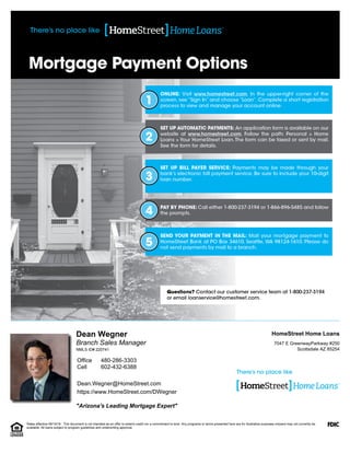 "Arizona's Leading Mortgage Expert"
Branch Sales Manager
Dean Wegner
Dean.Wegner@HomeStreet.com
https://www.HomeStreet.com/DWegner
Scottsdale AZ 85254
7047 E GreenwayParkway #250
HomeStreet Home Loans
602-432-6388
480-286-3303
Cell
Office
NMLS ID# 220741
Rates effective 09/19/16. This document is not intended as an offer to extend credit nor a commitment to lend. Any programs or terms presented here are for illustrative purposes onlyand may not currently be
available. All loans subject to program guidelines and underwriting approval.
 