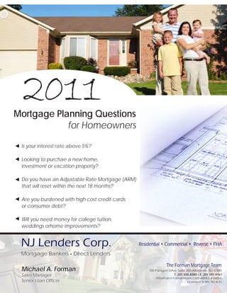 2011
Mortgage Planning Questions
            for Homeowners

◄ Is your interest rate above 5%?

◄ Looking to purchae a new home,
  investment or vacation property?

◄ Do you have an Adjustable Rate Mortgage (ARM)
  that will reset within the next 18 months?

◄ Are you burdened with high cost credit cards
  or consumer debt?

◄ Will you need money for college tuition,
  weddings orhome improvements?


  NJ Lenders Corp.                                Residential • Commercial • Reverse • FHA
  Mortgage Bankers • Direct Lenders

                                                                 The Forman Mortgage Team
  Michael A. Forman                                   100 Paragon Drive, Suite 260 • Montvale, NJ 07645
  Sales Manager                                                       T. 201.505.8284 • F. 201.591.9161
                                                           mforman @ formanteam.com • NMLS # 66066
  Senior Loan Officer                                                          Licensed in NY, NJ & FL
 