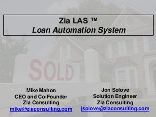 Zia LAS ™
Loan Automation System

Mike Mahon
CEO and Co-Founder
Zia Consulting
mike@ziaconsulting.com

Jon Solove
Solution Engineer
Zia Consulting
jsolove@ziaconsulting.com

 
