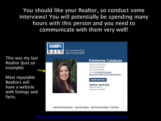 You should like your Realtor, so conduct some
       interviews! You will potentially be spending many
            hours with this person and you need to
               communicate with them very well!




This was my last
Realtor (Just an
example)

Most reputable
Realtors will
have a website
with listings and
facts.



                http://www.cbbain.com/Pages/AgentDetail.aspx?AID=3253
 