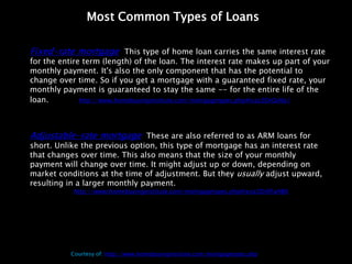 Most Common Types of Loans

Fixed-rate mortgage: This type of home loan carries the same interest rate
for the entire term (length) of the loan. The interest rate makes up part of your
monthly payment. It's also the only component that has the potential to
change over time. So if you get a mortgage with a guaranteed fixed rate, your
monthly payment is guaranteed to stay the same -- for the entire life of the
loan. more: http://www.homebuyinginstitute.com/mortgagetypes.php#ixzz2DrQiAIa1



Adjustable-rate mortgage: These are also referred to as ARM loans for
short. Unlike the previous option, this type of mortgage has an interest rate
that changes over time. This also means that the size of your monthly
payment will change over time. It might adjust up or down, depending on
market conditions at the time of adjustment. But they usually adjust upward,
resulting in a larger monthly payment.
            http://www.homebuyinginstitute.com/mortgagetypes.php#ixzz2DrRFaH8K




           Courtesy of: http://www.homebuyinginstitute.com/mortgagetypes.php
 