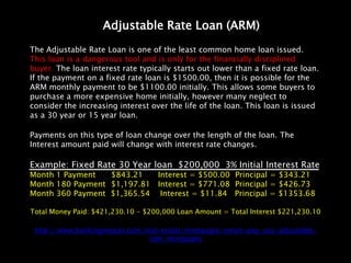 Adjustable Rate Loan (ARM)
The Adjustable Rate Loan is one of the least common home loan issued.
This loan is a dangerous tool and is only for the financially disciplined
buyer. The loan interest rate typically starts out lower than a fixed rate loan.
If the payment on a fixed rate loan is $1500.00, then it is possible for the
ARM monthly payment to be $1100.00 initially. This allows some buyers to
purchase a more expensive home initially, however many neglect to
consider the increasing interest over the life of the loan. This loan is issued
as a 30 year or 15 year loan.

Payments on this type of loan change over the length of the loan. The
Interest amount paid will change with interest rate changes.

Example: Fixed Rate 30 Year loan $200,000 3% Initial Interest Rate
Month 1 Payment   $843.21   Interest = $500.00 Principal = $343.21
Month 180 Payment $1,197.81 Interest = $771.08 Principal = $426.73
Month 360 Payment $1,365.54 Interest = $11.84 Principal = $1353.68

Total Money Paid: $421,230.10 - $200,000 Loan Amount = Total Interest $221,230.10

 http://www.bankingmyway.com/real-estate/mortgages/smart-way-use-adjustable-
                               rate-mortgages
 