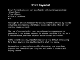Down Payment
Down Payment Amounts vary significantly with numerous variables:
• Credit Score
• Type of Loan
• Value of the Home
•Etc…

Although the amount necessary for down payment is affected by outside
influences, the most important factor to consider is the effect on your
monthly house payment.

The rule of thumb that has been passed down from generation to
generation is that a down payment for a home should be 20%. So, for a
$200,000 home, the down payment would need to be $40,000.

In the current economy, most families have a very difficult time saving
for a down payment that could amount to a full year salary.

Lenders have recognized the need for alternatives to a large down
payment and have developed programs and products to assist with
buying a home.
 