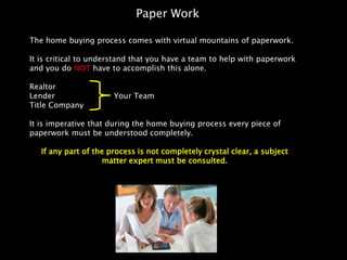 Paper Work

The home buying process comes with virtual mountains of paperwork.

It is critical to understand that you have a team to help with paperwork
and you do NOT have to accomplish this alone.

Realtor
Lender                 Your Team
Title Company

It is imperative that during the home buying process every piece of
paperwork must be understood completely.

   If any part of the process is not completely crystal clear, a subject
                    matter expert must be consulted.
 