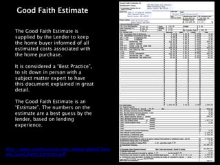 Good Faith Estimate

    The Good Faith Estimate is
    supplied by the Lender to keep
    the home buyer informed of all
    estimated costs associated with
    the home purchase.

    It is considered a “Best Practice”,
    to sit down in person with a
    subject matter expert to have
    this document explained in great
    detail.

    The Good Faith Estimate is an
    “Estimate”. The numbers on the
    estimate are a best guess by the
    lender, based on lending
    experience.



http://www.saintlouiscity.com/media/global/Sam
ple_Good_Faith_Estimate.pdf
 