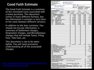 Good Faith Estimate
   The Good Faith Estimate is a summary
   of ALL estimated costs associated with
   a home purchase. This document
   comes in many different formats, but
   the information it contains is very close
   to the same between different versions.
   In addition to the loan summary. You
   should see Escrow information, a
   summary of Settlement charges,
   Origination charges, and Miscellaneous
   charges that will include Taxes, Filing
   Fees, Title Fees, etc.
   This document is not to be taken
   lightly. You will need assistance
   understanding all of the associated
   charges.




http://www.saintlouiscity.com/media/global/Sam
ple_Good_Faith_Estimate.pdf
 