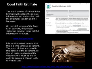 Good Faith Estimate

The Initial portion of a Good Faith
Estimate will contain the contact
information and address for both
the Originator (lender) and the
Borrower.

On the HUD version of the Good
Faith Estimate, the purpose
statement provides more helpful
information resources.

       www.hud.gov/respa

It is very important to note, that
this is a time sensitive document.
The terms of time are stated in
this portion of the document, so
that all parties understand the
deadlines that must be met in
order to prevent a change to the
estimated cost.

               http://www.hud.gov/offices/hsg/rmra/res/gfestimate.pdf
 